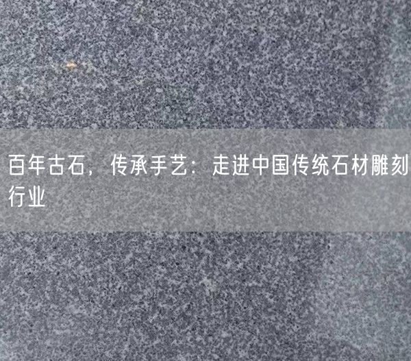 百年古石，傳承手藝：走進(jìn)中國(guó)傳統(tǒng)石材雕刻行業(yè)(圖1)